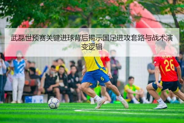 武磊世预赛关键进球背后揭示国足进攻套路与战术演变逻辑