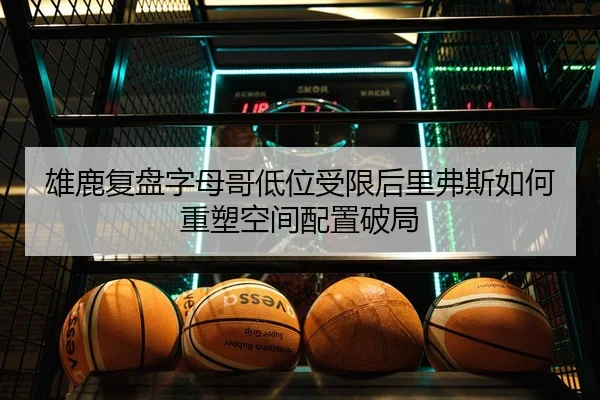 雄鹿复盘字母哥低位受限后里弗斯如何重塑空间配置破局
